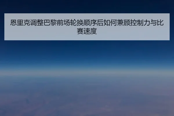 恩里克调整巴黎前场轮换顺序后如何兼顾控制力与比赛速度