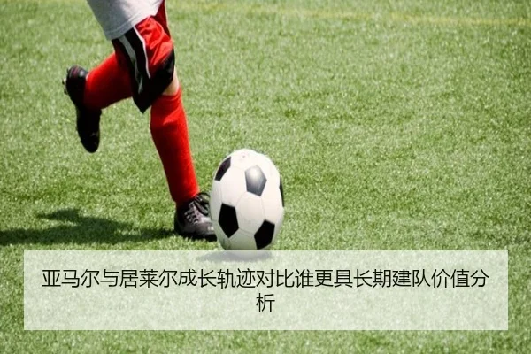 亚马尔与居莱尔成长轨迹对比谁更具长期建队价值分析