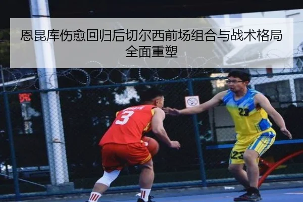 恩昆库伤愈回归后切尔西前场组合与战术格局全面重塑