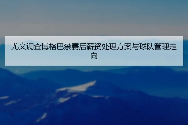 尤文调查博格巴禁赛后薪资处理方案与球队管理走向