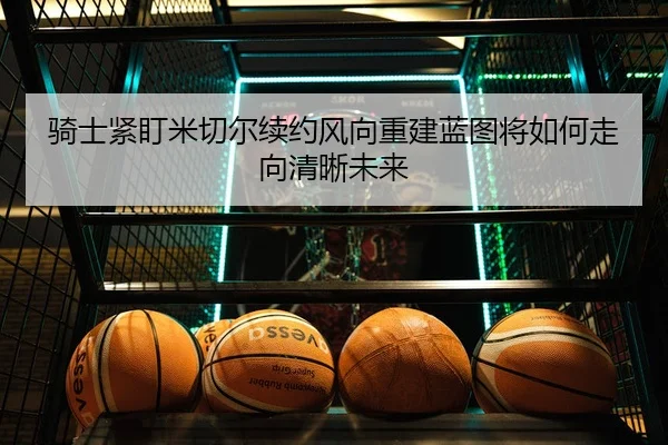 骑士紧盯米切尔续约风向重建蓝图将如何走向清晰未来
