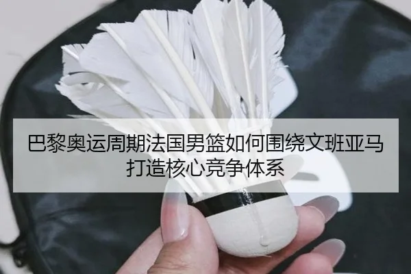 巴黎奥运周期法国男篮如何围绕文班亚马打造核心竞争体系