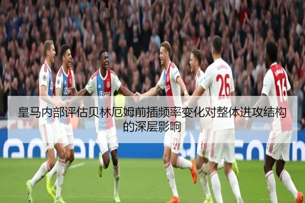 皇马内部评估贝林厄姆前插频率变化对整体进攻结构的深层影响